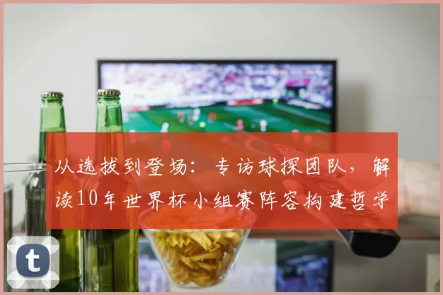 从选拔到登场：专访球探团队，解读10年世界杯小组赛阵容构建哲学