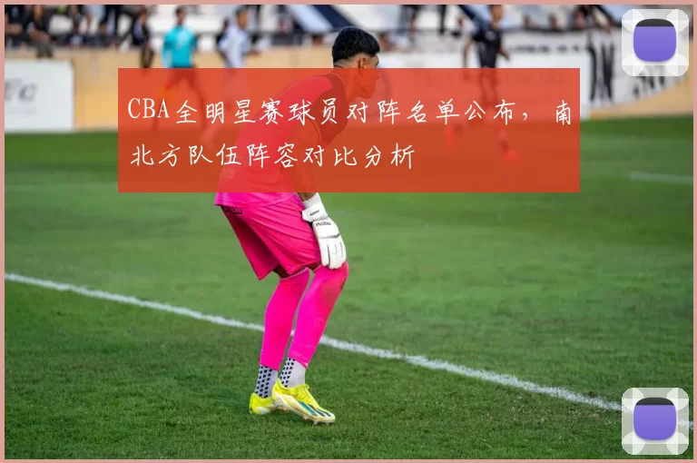 CBA全明星赛球员对阵名单公布，南北方队伍阵容对比分析