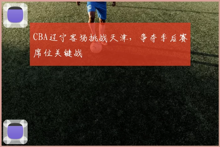 CBA辽宁客场挑战天津，争夺季后赛席位关键战