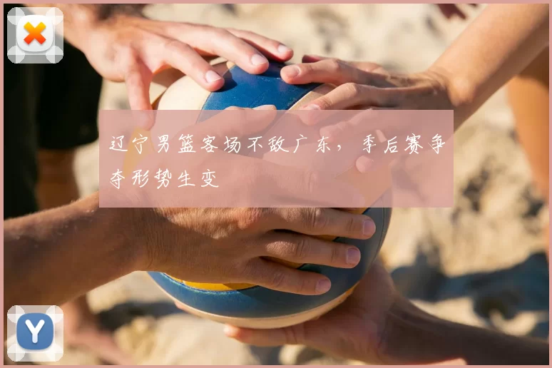 辽宁男篮客场不敌广东,季后赛争夺形势生变