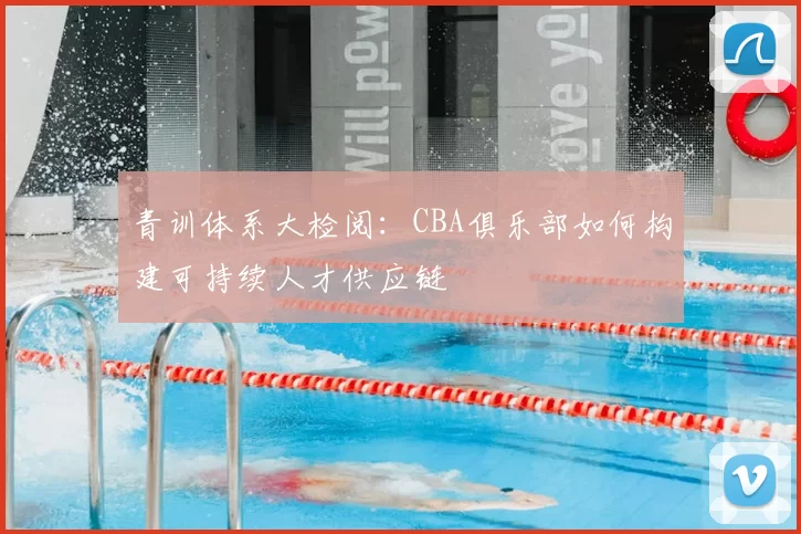 青训体系大检阅：CBA俱乐部如何构建可持续人才供应链