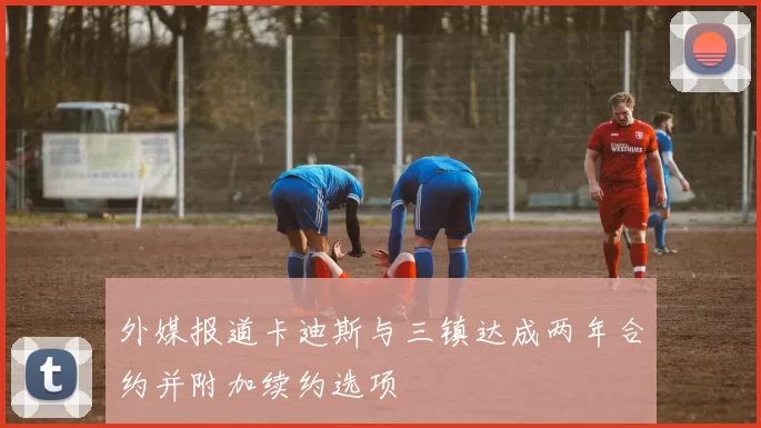 外媒报道卡迪斯与三镇达成两年合约并附加续约选项