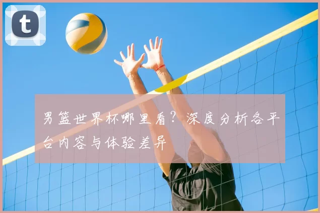 男篮世界杯哪里看?深度分析各平台内容与体验差异