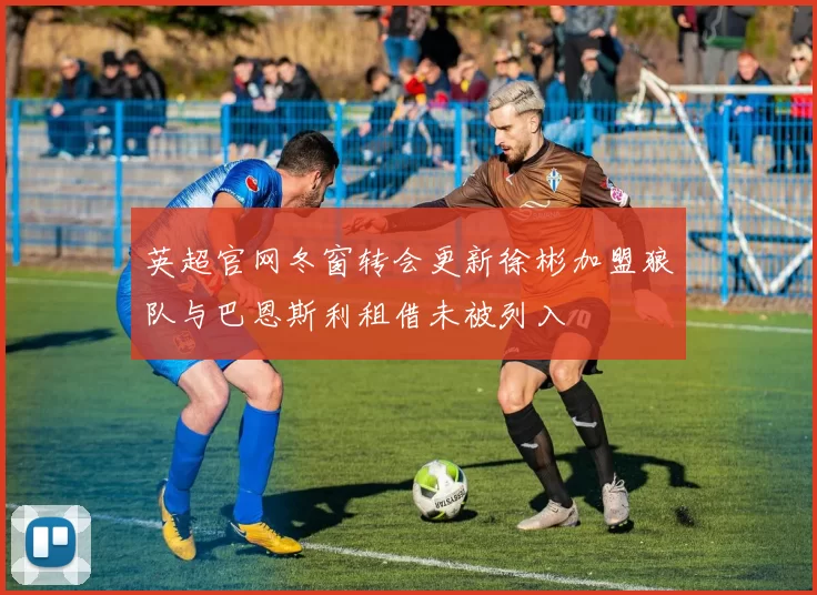 英超官网冬窗转会更新徐彬加盟狼队与巴恩斯利租借未被列入