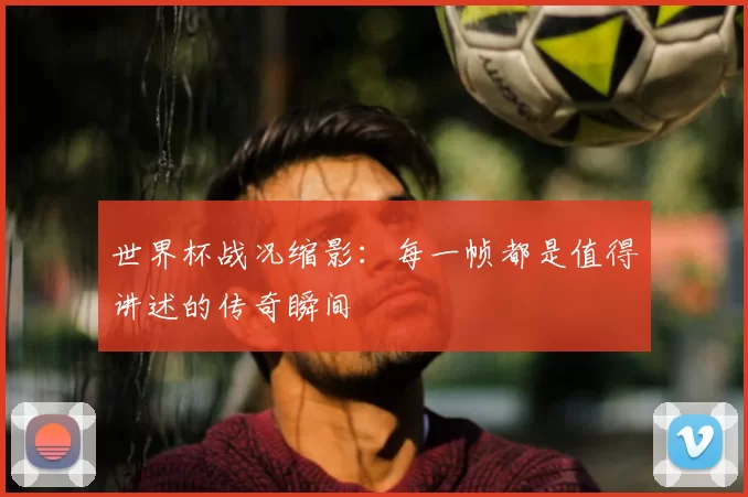 世界杯战况缩影:每一帧都是值得讲述的传奇瞬间